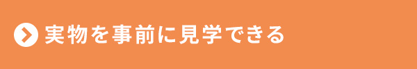 <実物を事前に見学できる>