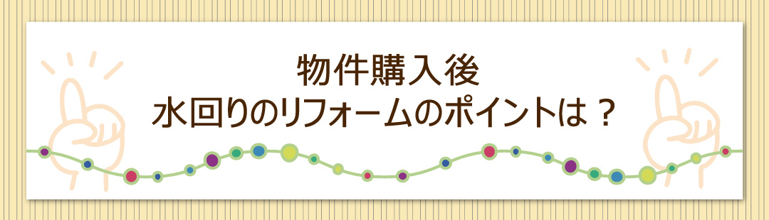 物件購入後におこなう水回りのリフォームのポイントは?